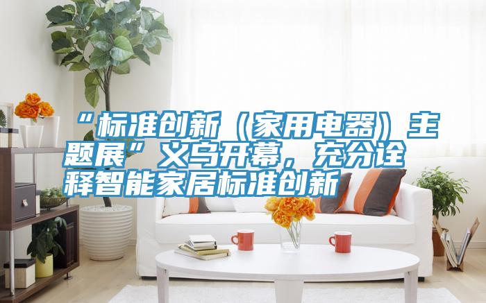 “標準創新（家用電器）主題展”義烏開幕，充分詮釋智能家居標準創新