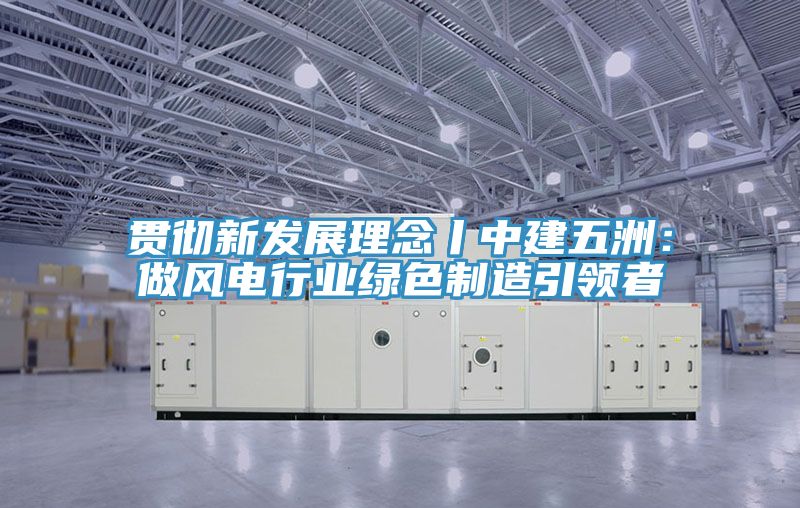 貫徹新發展理念丨中建五洲：做風電行業綠色製造引領者